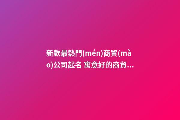 新款最熱門(mén)商貿(mào)公司起名 寓意好的商貿(mào)公司名字,起名之家